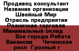 Продавец-консультант › Название организации ­ Швейный Мир › Отрасль предприятия ­ Розничная торговля › Минимальный оклад ­ 30 000 - Все города Работа » Вакансии   . Чеченская респ.,Грозный г.